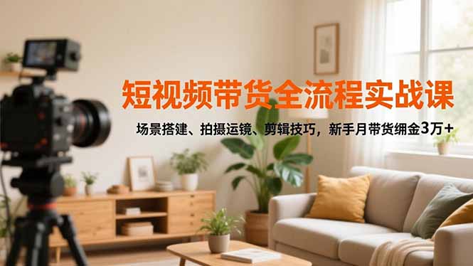 短视频带货全流程实战课，场景搭建、拍摄运镜、剪辑技巧，新手月带货佣金3万+-搞钱利器