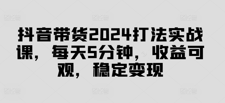抖音带货2024打法实战课，每天5分钟，收益可观，稳定变现【揭秘】-搞钱利器