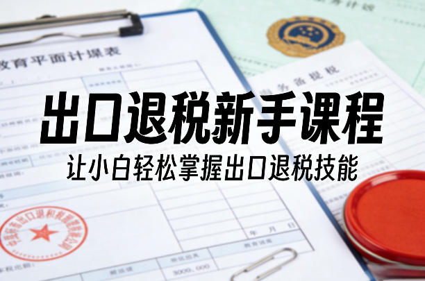 出口退税新手课程，让小白轻松掌握出口退税技能-搞钱利器