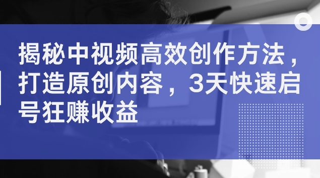 揭秘中视频高效创作方法，打造原创内容，3天快速启号狂赚收益【揭秘】-搞钱利器