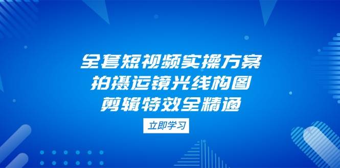 全套短视频实操方案，拍摄运镜光线构图，剪辑特效全精通-搞钱利器
