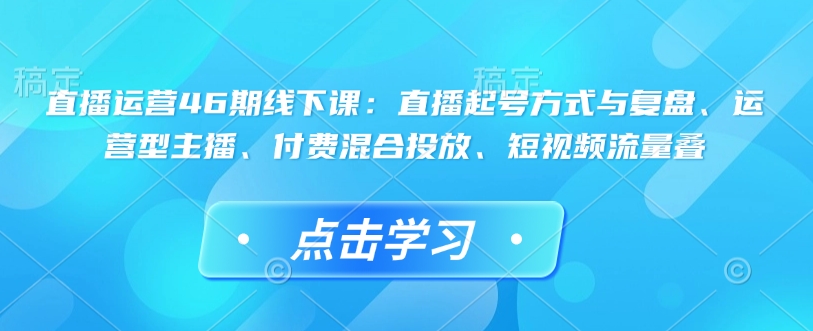 直播运营46期线下课：直播起号方式与复盘、运营型主播、付费混合投放、短视频流量叠-搞钱利器