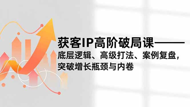 获客IP高阶破局课,底层逻辑、高级打法、案例复盘,突破增长瓶颈与内卷-搞钱利器