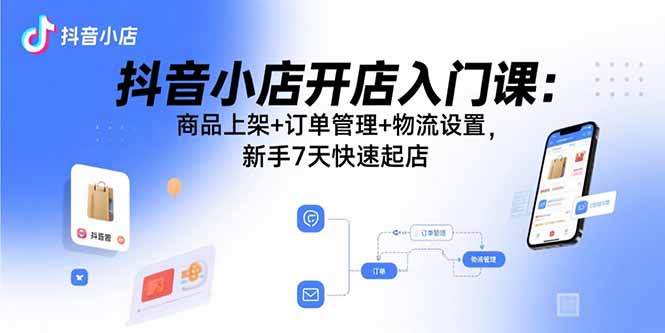 抖音小店开店入门课：商品上架+订单管理+物流设置，新手7天快速起店-搞钱利器