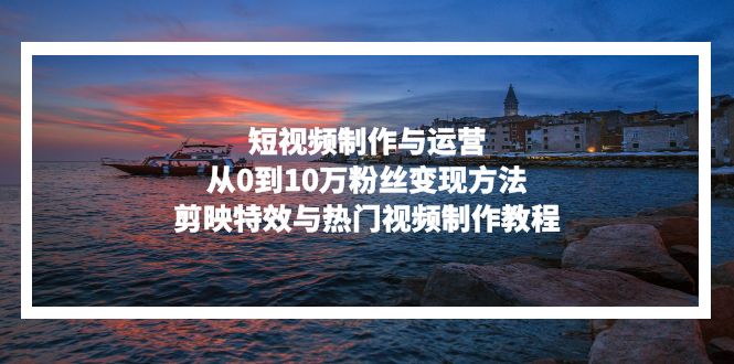 短视频制作与运营，从0到10万粉丝变现方法，剪映特效与热门视频制作教程-搞钱利器