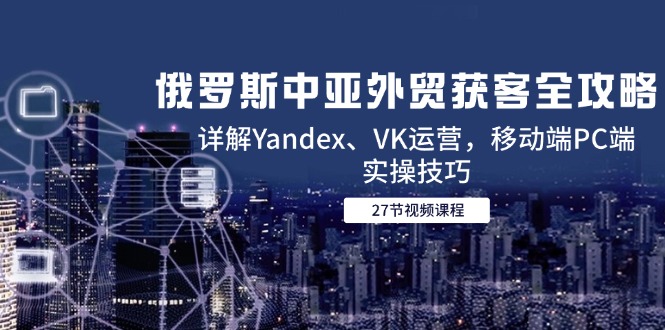 俄罗斯中亚外贸获客全攻略，详解Yandex、VK运营，移动端PC端实操技巧-搞钱利器