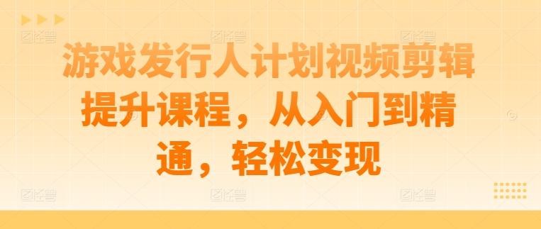 游戏发行人计划视频剪辑提升课程，从入门到精通，轻松变现-搞钱利器