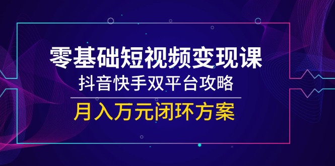零基础短视频变现课，抖音快手双平台攻略，月入万元闭环方案-搞钱利器