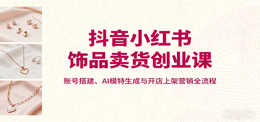 抖音小红书饰品卖货创业课，账号搭建、AI模特生成与开店上架营销全流程-搞钱利器