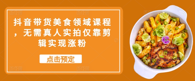 抖音带货美食领域课程，无需真人实拍仅靠剪辑实现涨粉-搞钱利器