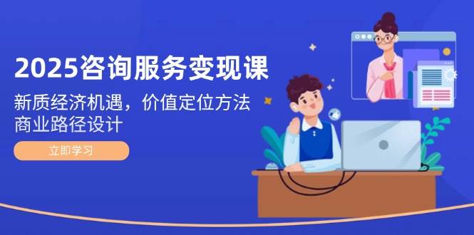 2025咨询服务变现课：新质经济机遇，价值定位方法，商业路径设计-搞钱利器