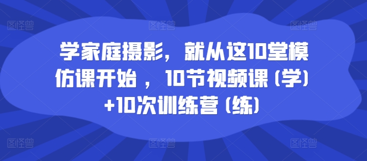学家庭摄影，就从这10堂模仿课开始 ，10节视频课(学)+10次训练营(练)-搞钱利器