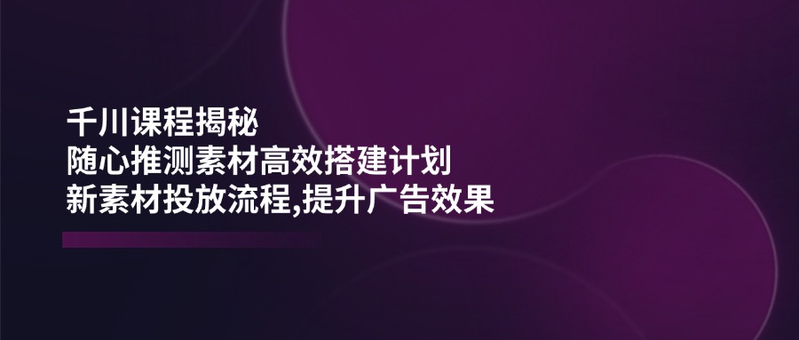千川课程揭秘：随心推测素材高效搭建计划,新素材投放流程,提升广告效果-搞钱利器