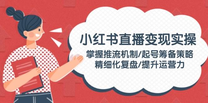 小红书直播变现实操：掌握推流机制/起号筹备策略/精细化复盘/提升运营力-搞钱利器