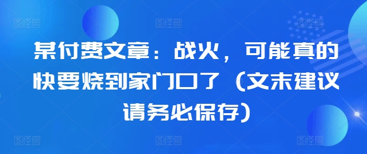 某付费文章：战火，可能真的快要烧到家门口了 (文末建议请务必保存)-搞钱利器