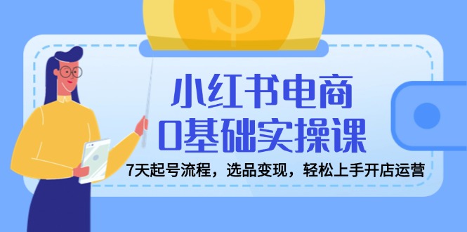 小红书电商0基础实操课，7天起号流程，选品变现，轻松上手开店运营-搞钱利器
