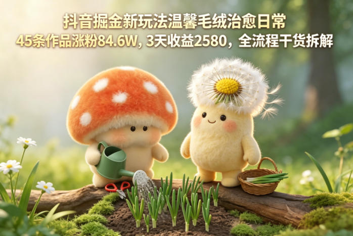 抖音掘金新玩法温馨毛绒治愈日常，45条作品涨粉84.6W，3天收益2580，全流程干货拆解-搞钱利器