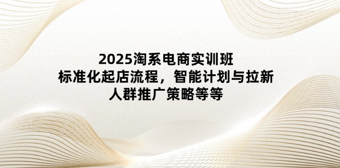 2025淘系电商实训班：标准化起店流程，智能计划与拉新，人群推广策略等等-搞钱利器