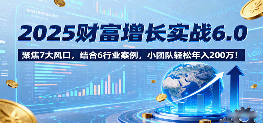 2025财富增长实战6.0，聚焦7大风口，结合6行业案例，小团队轻松年入200万！-搞钱利器