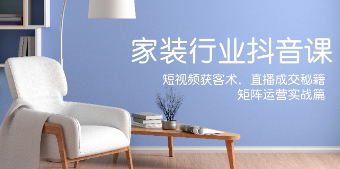 家装抖音课：短视频获客术，直播成交秘籍，矩阵运营实战篇-搞钱利器