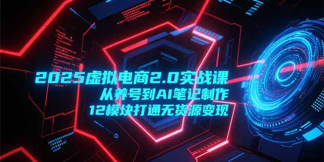 2025虚拟电商2.0实战课，从养号到AI笔记制作，12模块打通无货源变现-搞钱利器