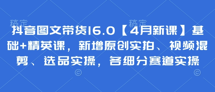 抖音图文带货16.0【4月新课】基础+精英课，新增原创实拍、视频混剪、选品实操，各细分赛道实操-搞钱利器