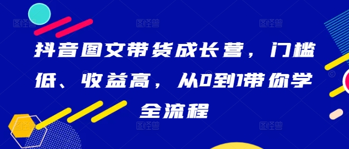 抖音图文带货成长营，门槛低、收益高，从0到1带你学全流程-搞钱利器