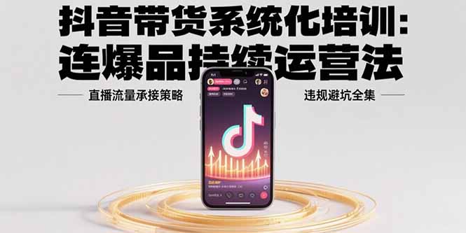 抖音带货系统化培训：连爆品持续运营法，直播流量承接策略，违规避坑全集-搞钱利器