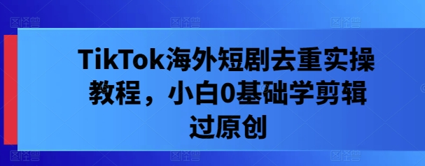 TikTok海外短剧去重实操教程，小白0基础学剪辑过原创-搞钱利器