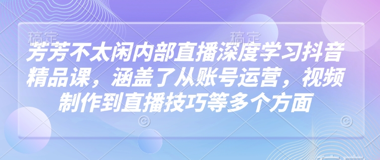 芳芳不太闲内部直播深度学习抖音精品课，涵盖了从账号运营，视频制作到直播技巧等多个方面-搞钱利器