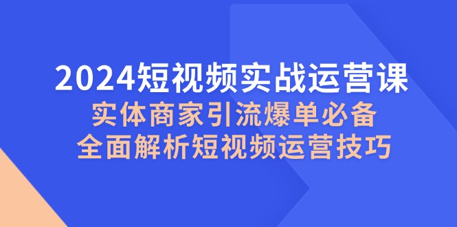 2024短视频实战运营课，实体商家引流爆单必备，全面解析短视频运营技巧-搞钱利器