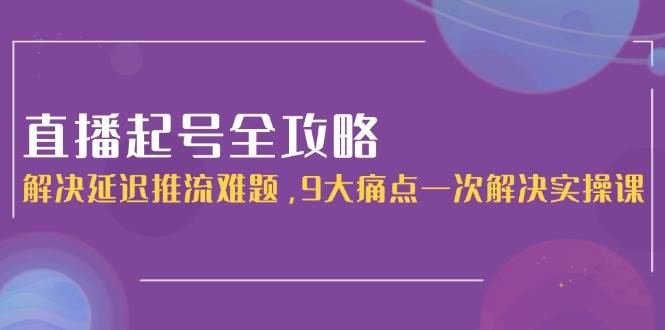 直播起号全攻略：解决延迟推流难题，9大痛点一次解决实操课-搞钱利器