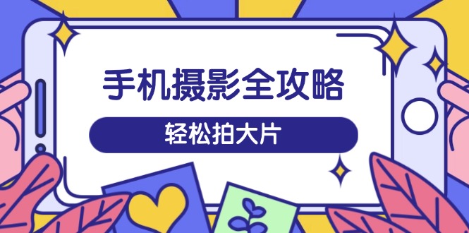 手机摄影全攻略，从拍摄到剪辑，训练营带你玩转短视频，轻松拍大片-搞钱利器
