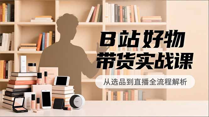 B站好物带货实战课，账号定位、选品拍摄、运营变现，全流程教学，实现UP主月入过万-搞钱利器