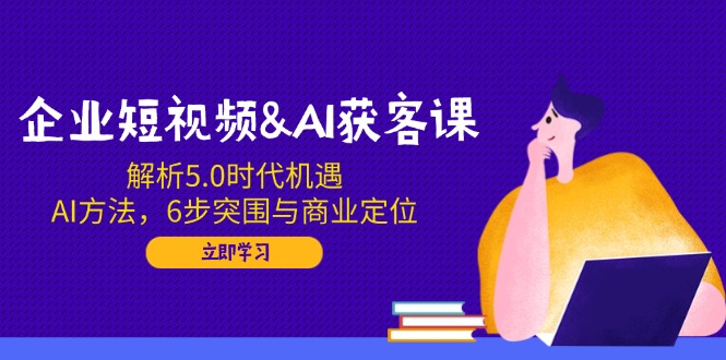 企业短视频&AI获客课：解析5.0时代机遇，AI方法，6步突围与商业定位-搞钱利器
