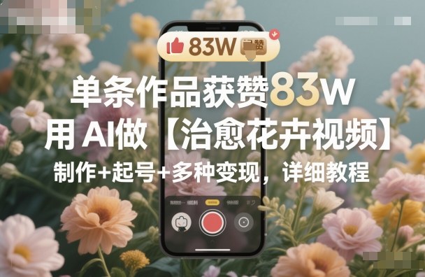单条作品获赞83W，用AI做【治愈花卉视频】，制作+起号+多种变现，详细教程-搞钱利器