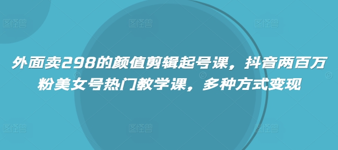 外面卖298的颜值剪辑起号课，抖音两百万粉美女号热门教学课，多种方式变现-搞钱利器