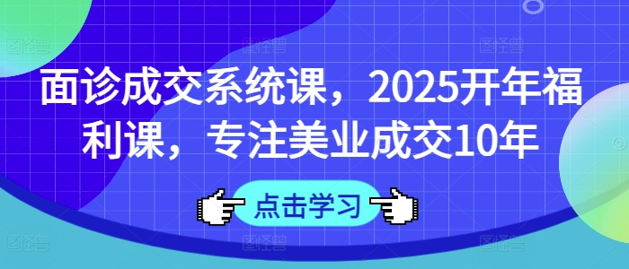 面诊成交系统课，2025开年福利课，专注美业成交10年-搞钱利器