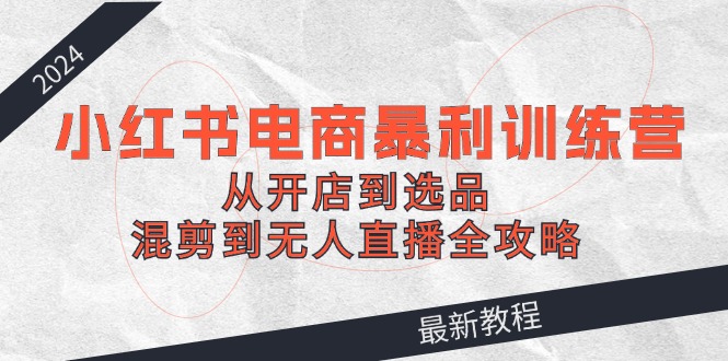 2024小红书电商暴利训练营：从开店到选品，混剪到无人直播全攻略-搞钱利器