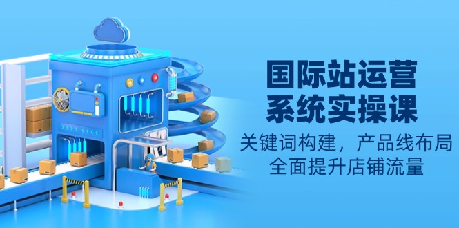 国际站运营系统实操课：关键词构建，产品线布局，全面提升店铺流量-搞钱利器