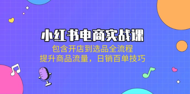 小红书电商实战课：包含开店到选品全流程，提升商品流量，日销百单技巧-搞钱利器