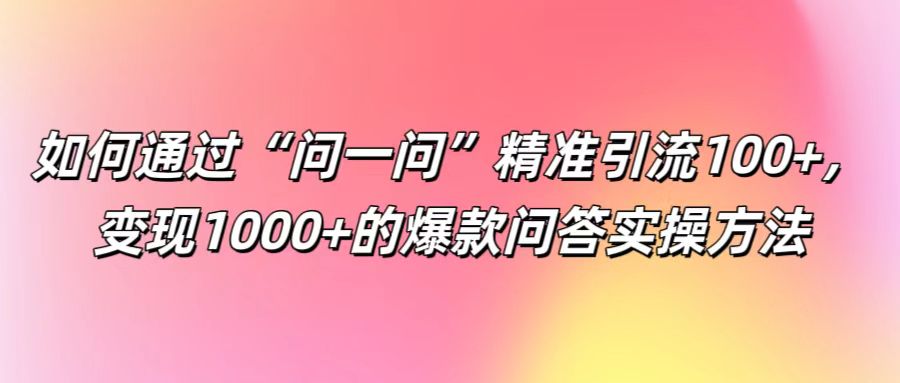 如何通过“问一问”精准引流100+， 变现1000+的爆款问答实操方法-搞钱利器