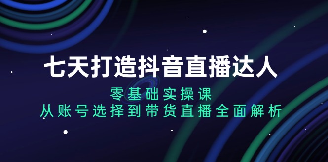 七天打造抖音直播达人：零基础实操课，从账号选择到带货直播全面解析-搞钱利器