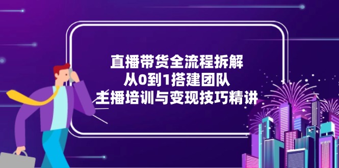 直播带货全流程拆解：从0到1搭建团队，主播培训与变现技巧精讲-搞钱利器