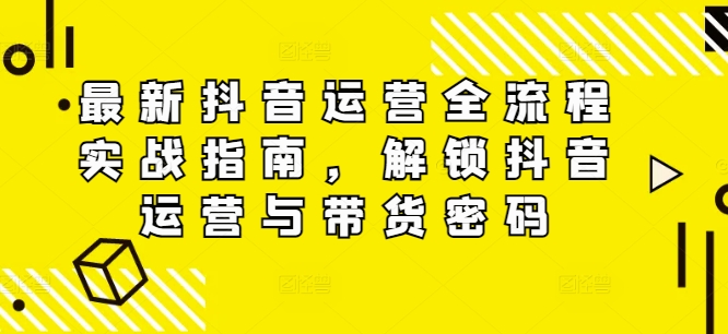 最新抖音运营全流程实战指南，解锁抖音运营与带货密码-搞钱利器