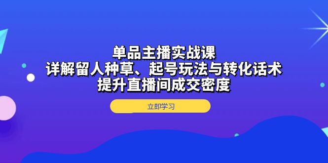 单品主播实战课：详解留人种草、起号玩法与转化话术，提升直播间成交密度-搞钱利器