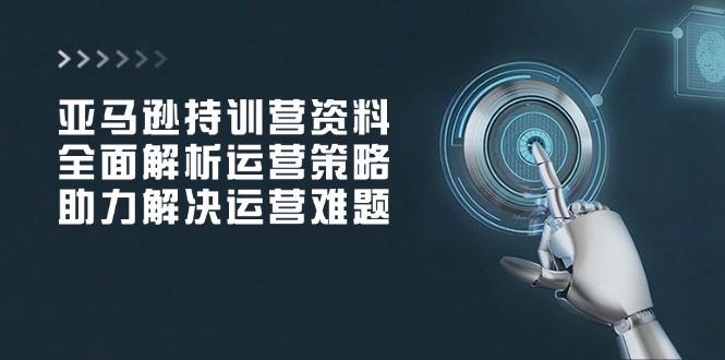 亚马逊持训营资料，全面解析运营策略，助力解决运营难题-搞钱利器