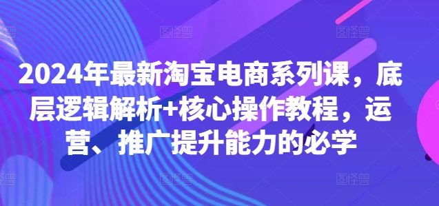 2024年最新淘宝电商系列课，底层逻辑解析+核心操作教程，运营、推广提升能力的必学-搞钱利器