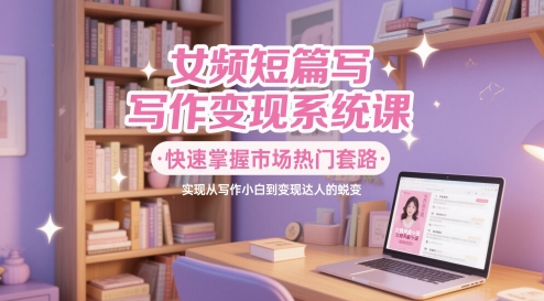 女频短篇写作变现系统课，快速掌握市场热门套路，实现从写作小白到变现达人的蜕变-搞钱利器