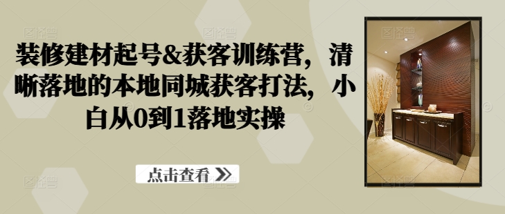 装修建材起号&获客训练营，​清晰落地的本地同城获客打法，小白从0到1落地实操-搞钱利器